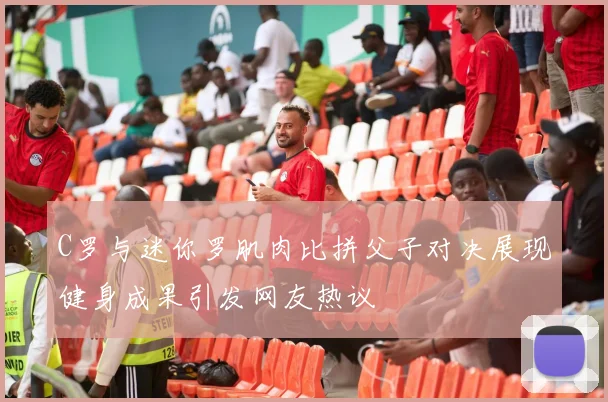 C罗与迷你罗肌肉比拼父子对决展现健身成果引发网友热议