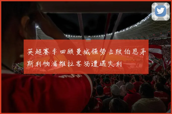 英超赛季回顾曼城强势击败伯恩茅斯利物浦维拉客场遭遇失利